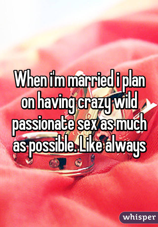 When i'm married i plan on having crazy wild passionate sex as much as possible. Like always