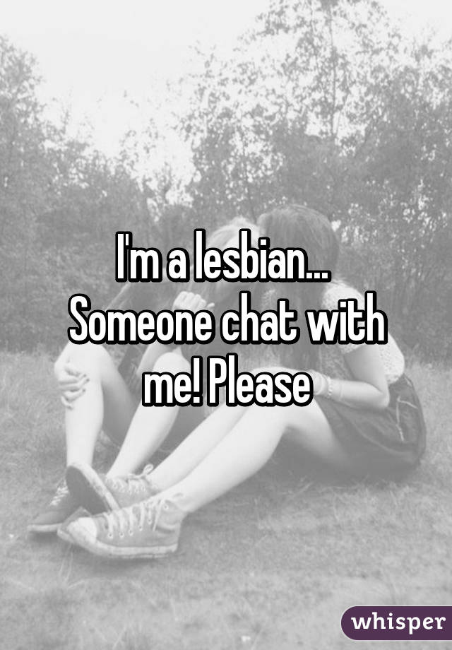 I'm a lesbian... 
Someone chat with me! Please