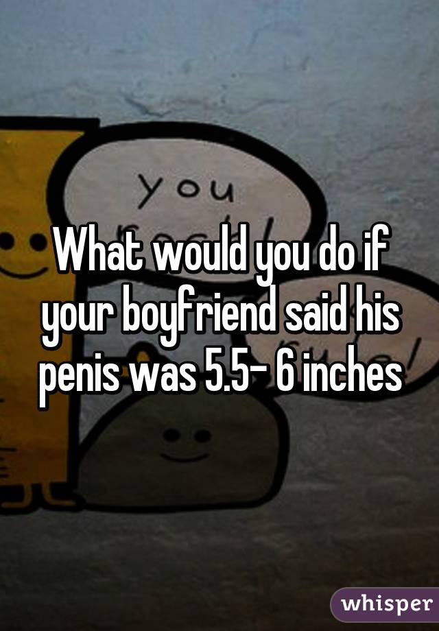 What would you do if your boyfriend said his penis was 5.5- 6 inches