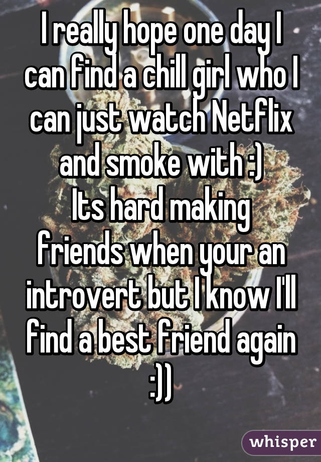 I really hope one day I can find a chill girl who I can just watch Netflix and smoke with :)
Its hard making friends when your an introvert but I know I'll find a best friend again :))
