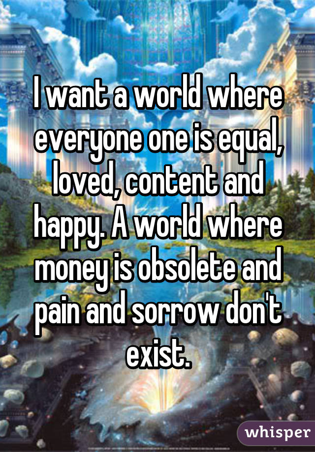 I want a world where everyone one is equal, loved, content and happy. A world where money is obsolete and pain and sorrow don't exist.