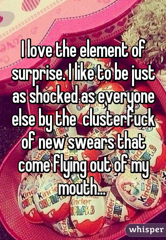 I love the element of surprise. I like to be just as shocked as everyone else by the  clusterfuck of new swears that come flying out of my mouth... 