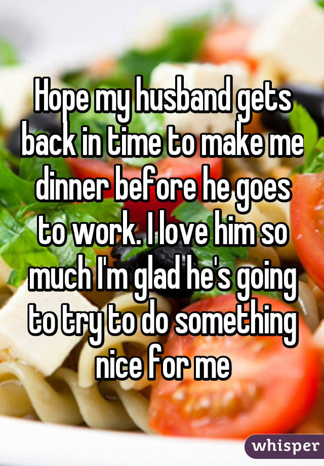 Hope my husband gets back in time to make me dinner before he goes to work. I love him so much I'm glad he's going to try to do something nice for me