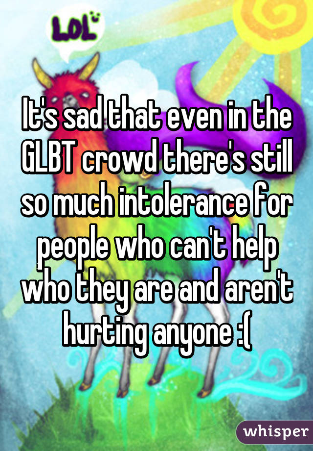 It's sad that even in the GLBT crowd there's still so much intolerance for people who can't help who they are and aren't hurting anyone :(