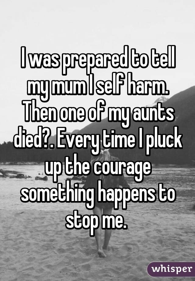 I was prepared to tell my mum I self harm. Then one of my aunts died👼. Every time I pluck up the courage something happens to stop me. 