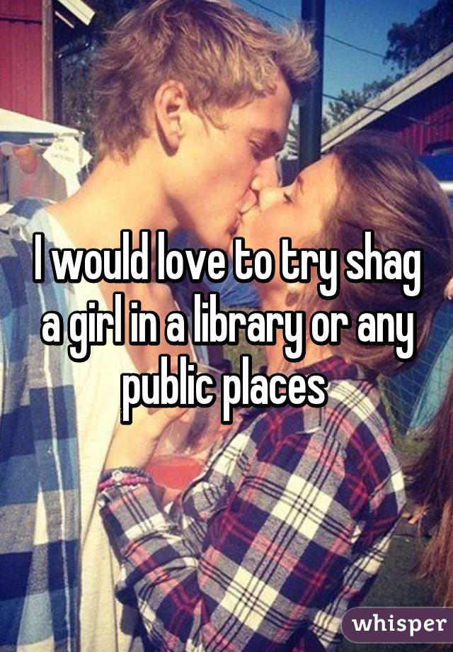 I would love to try shag a girl in a library or any public places 