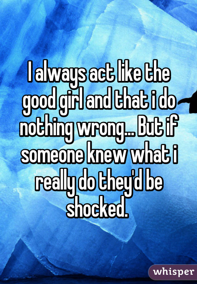 I always act like the good girl and that i do nothing wrong... But if someone knew what i really do they'd be shocked. 