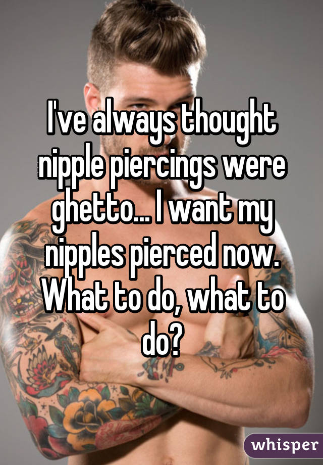 I've always thought nipple piercings were ghetto... I want my nipples pierced now. What to do, what to do?
