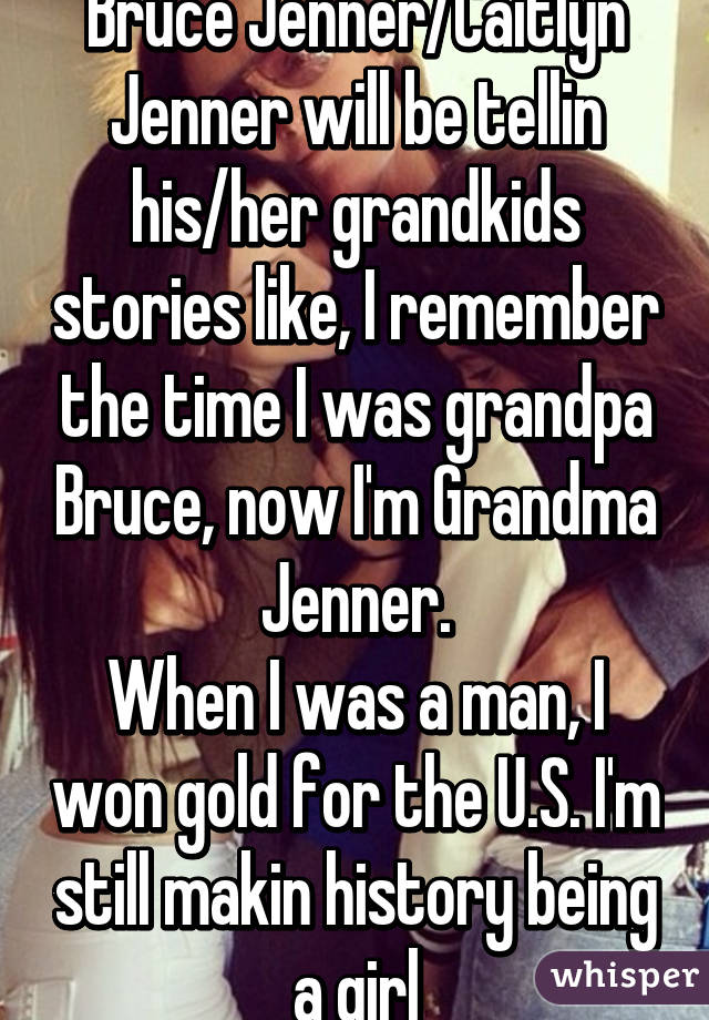 Bruce Jenner/Caitlyn Jenner will be tellin his/her grandkids stories like, I remember the time I was grandpa Bruce, now I'm Grandma Jenner.
When I was a man, I won gold for the U.S. I'm still makin history being a girl