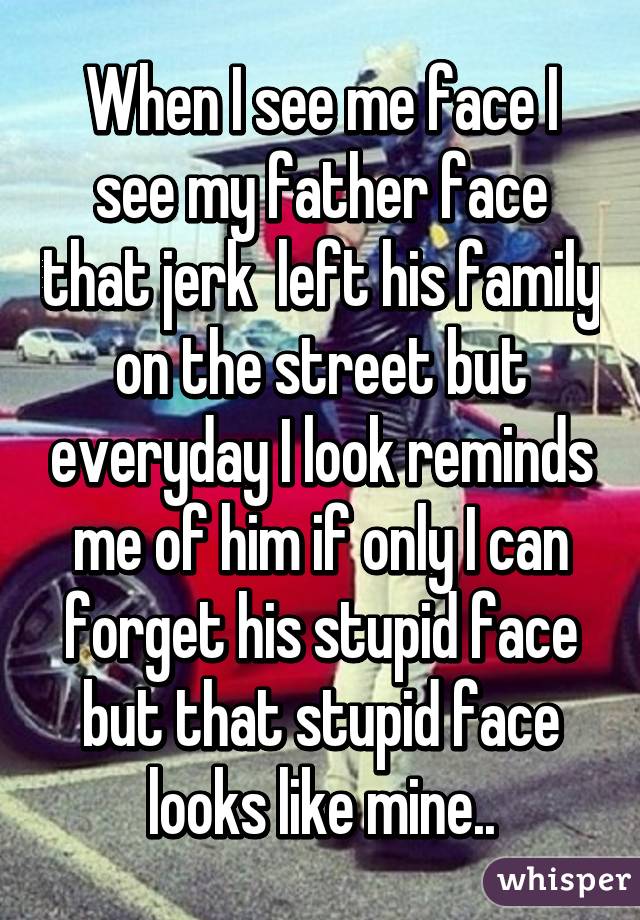 When I see me face I see my father face that jerk  left his family on the street but everyday I look reminds me of him if only I can forget his stupid face but that stupid face looks like mine..