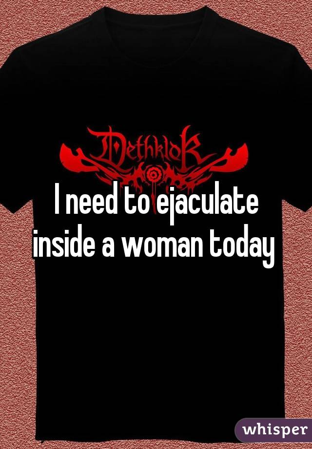I need to ejaculate inside a woman today 