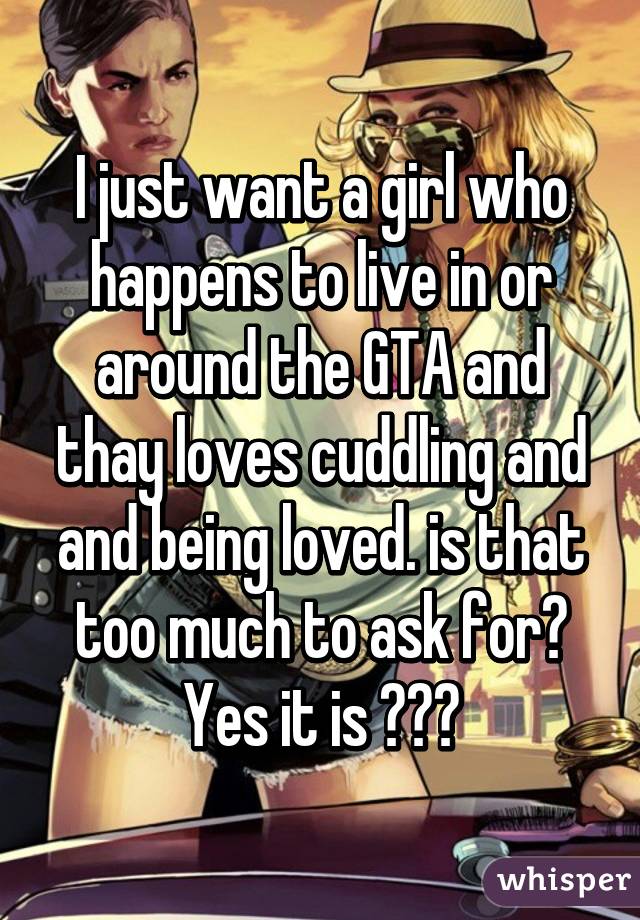 I just want a girl who happens to live in or around the GTA and thay loves cuddling and and being loved. is that too much to ask for? Yes it is 😂😂😂