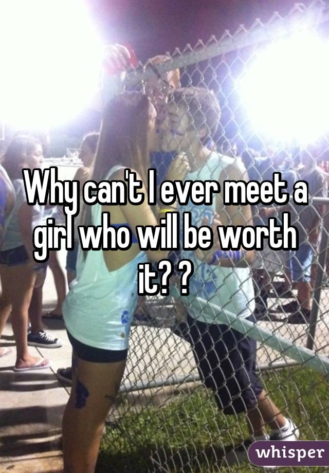 Why can't I ever meet a girl who will be worth it? 😁
