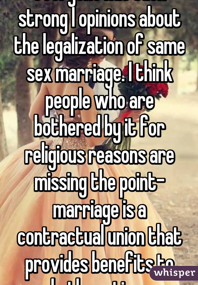 everyone has such strong I opinions about the legalization of same sex marriage. I think people who are bothered by it for religious reasons are missing the point- marriage is a contractual union that provides benefits to both parties. 