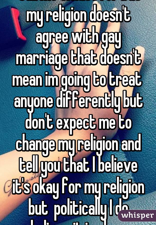  Call me whatever but my religion doesn't agree with gay marriage that doesn't mean im going to treat  anyone differently but don't expect me to change my religion and tell you that I believe it's okay for my religion but  politically I do believe it is okay 