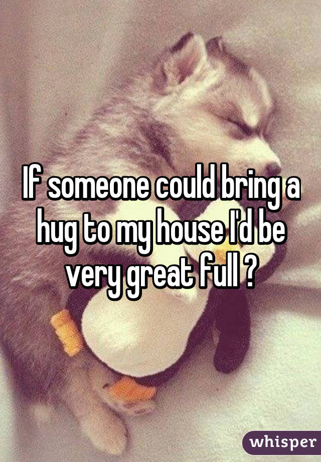 If someone could bring a hug to my house I'd be very great full 😌