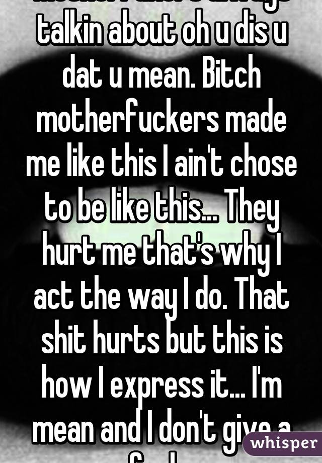 Motherfukers always talkin about oh u dis u dat u mean. Bitch motherfuckers made me like this I ain't chose to be like this... They hurt me that's why I act the way I do. That shit hurts but this is how I express it... I'm mean and I don't give a fuck. 