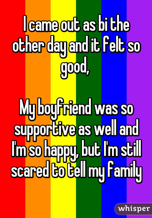 I came out as bi the other day and it felt so good, 

My boyfriend was so supportive as well and I'm so happy, but I'm still scared to tell my family 