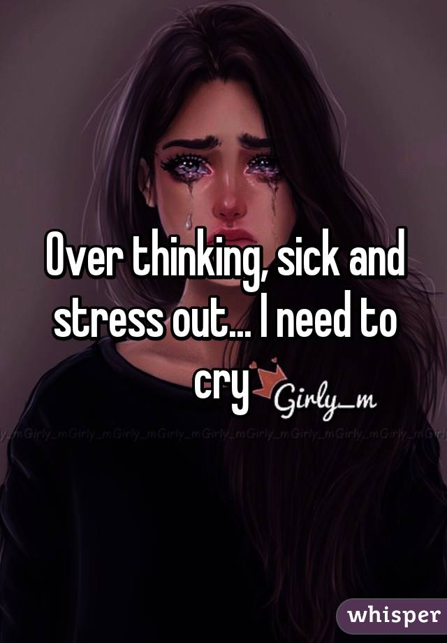 Over thinking, sick and stress out... I need to cry 