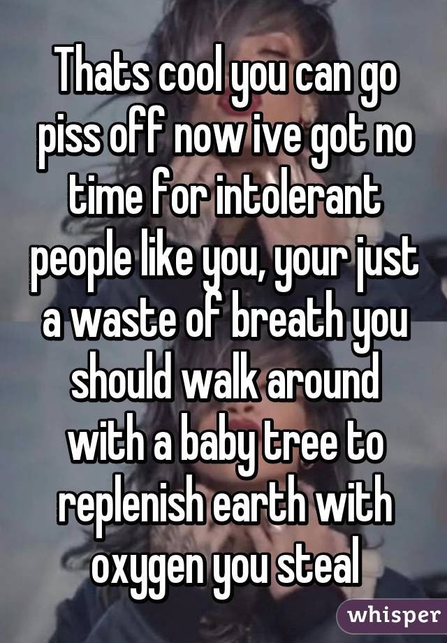 Thats cool you can go piss off now ive got no time for intolerant people like you, your just a waste of breath you should walk around with a baby tree to replenish earth with oxygen you steal