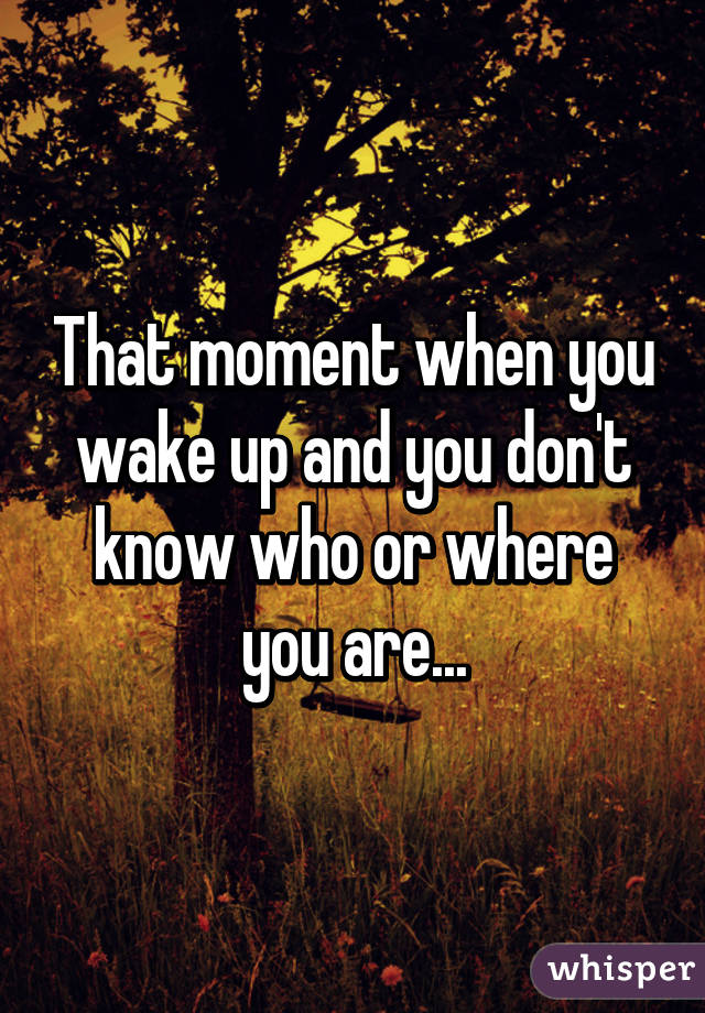 That moment when you wake up and you don't know who or where you are...