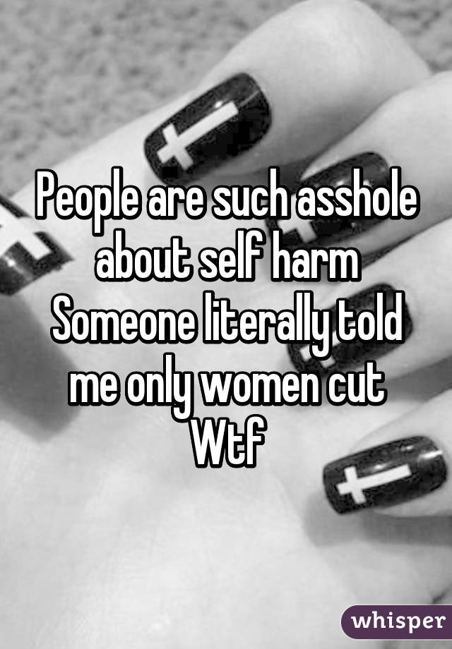 People are such asshole about self harm
Someone literally told me only women cut
Wtf