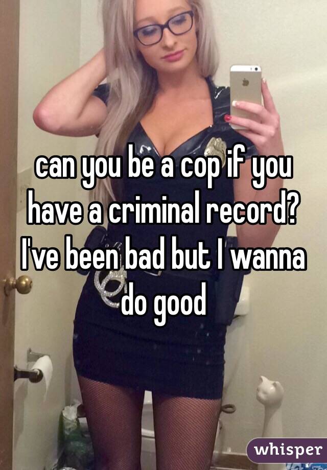 can you be a cop if you have a criminal record? I've been bad but I wanna do good