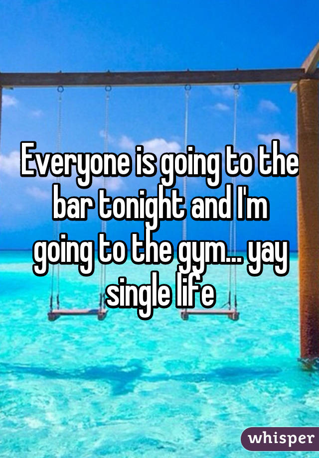 Everyone is going to the bar tonight and I'm going to the gym... yay single life