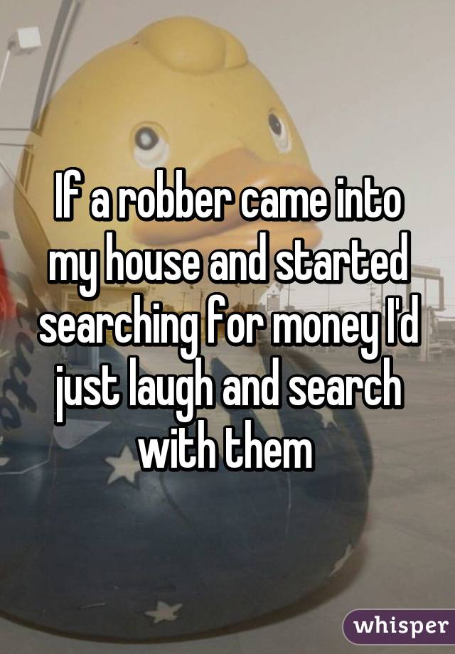 If a robber came into my house and started searching for money I'd just laugh and search with them 