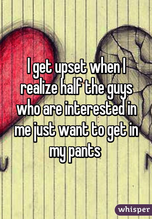 I get upset when I realize half the guys who are interested in me just want to get in my pants 
