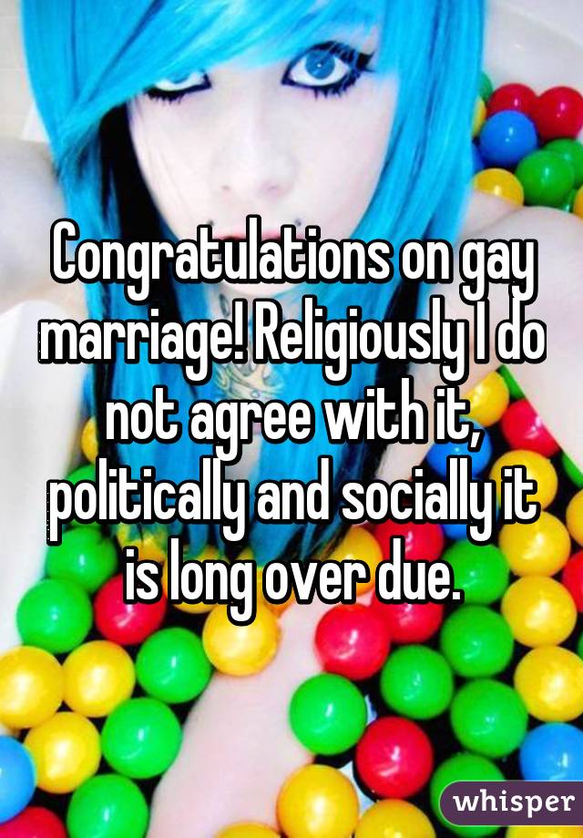 Congratulations on gay marriage! Religiously I do not agree with it, politically and socially it is long over due.
