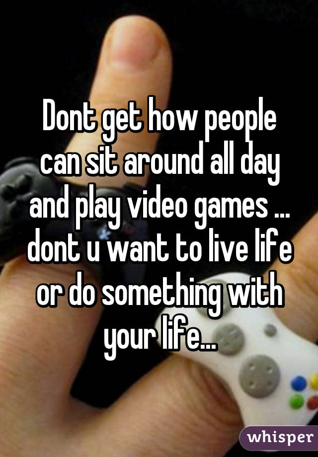 Dont get how people can sit around all day and play video games ... dont u want to live life or do something with your life...