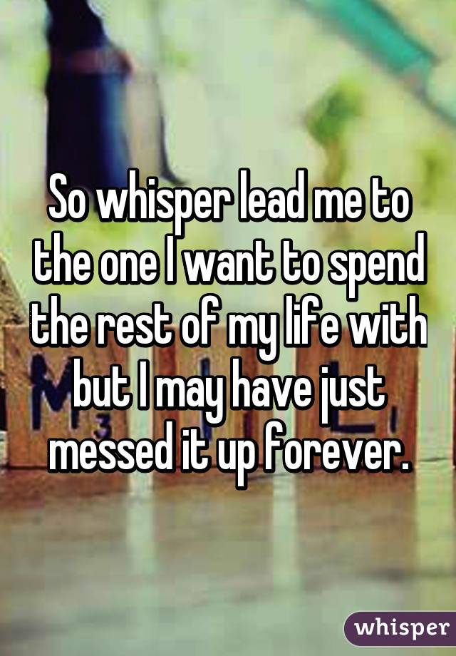 So whisper lead me to the one I want to spend the rest of my life with but I may have just messed it up forever.