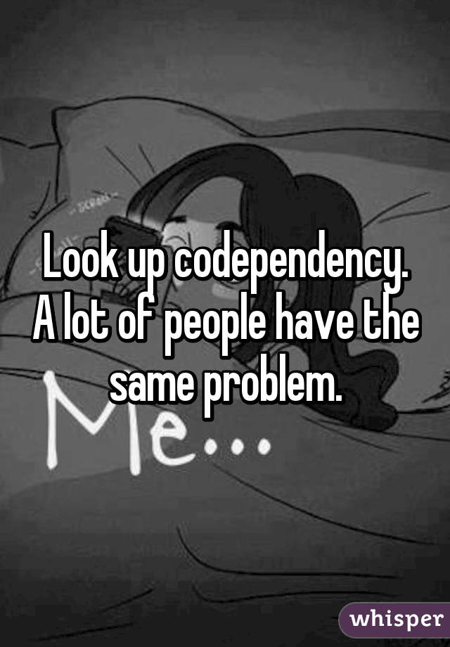 Look up codependency. A lot of people have the same problem.