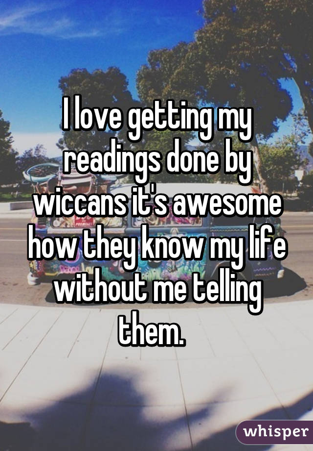 I love getting my readings done by wiccans it's awesome how they know my life without me telling them.  