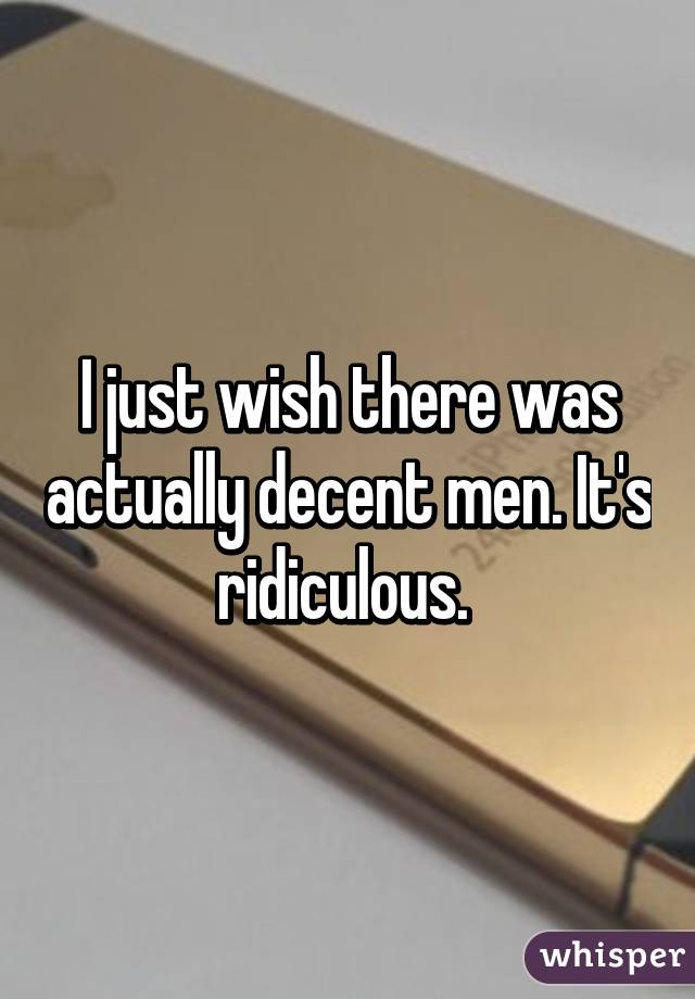 I just wish there was actually decent men. It's ridiculous. 