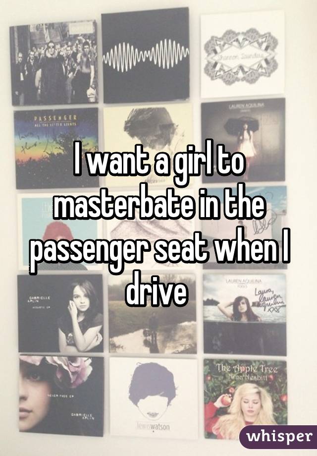 I want a girl to masterbate in the passenger seat when I drive 