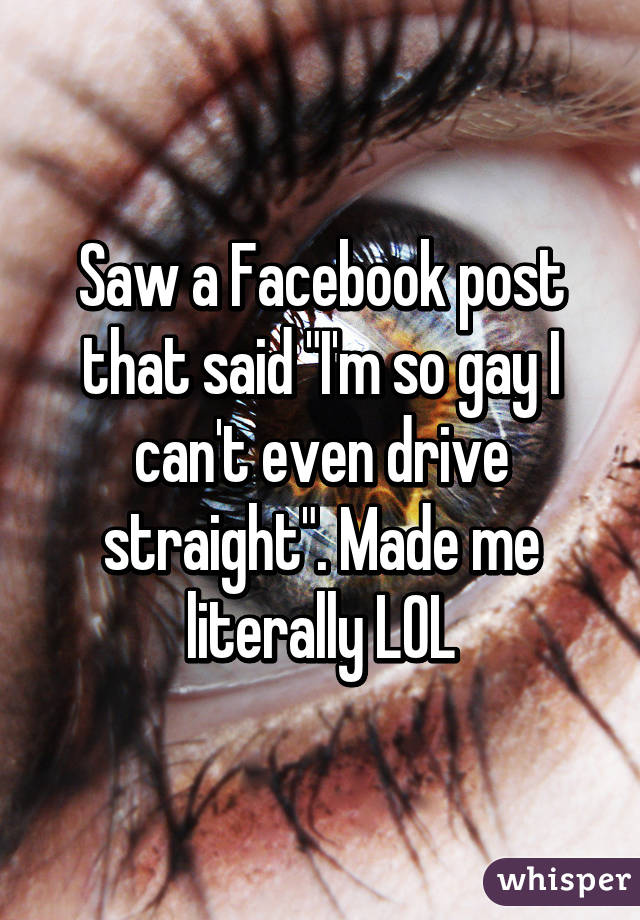 Saw a Facebook post that said "I'm so gay I can't even drive straight". Made me literally LOL