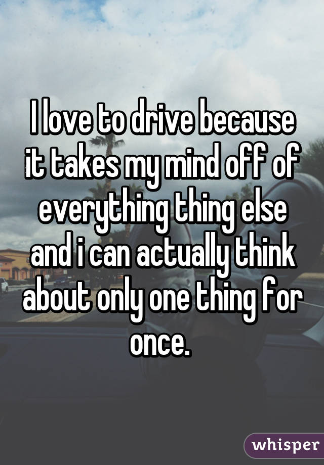 I love to drive because it takes my mind off of everything thing else and i can actually think about only one thing for once. 