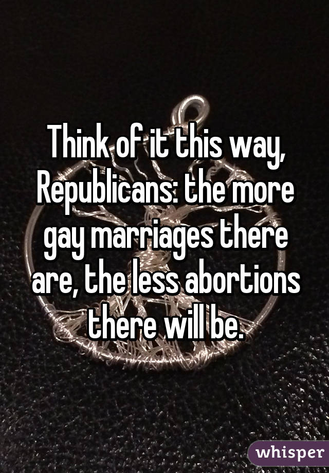 Think of it this way, Republicans: the more gay marriages there are, the less abortions there will be.