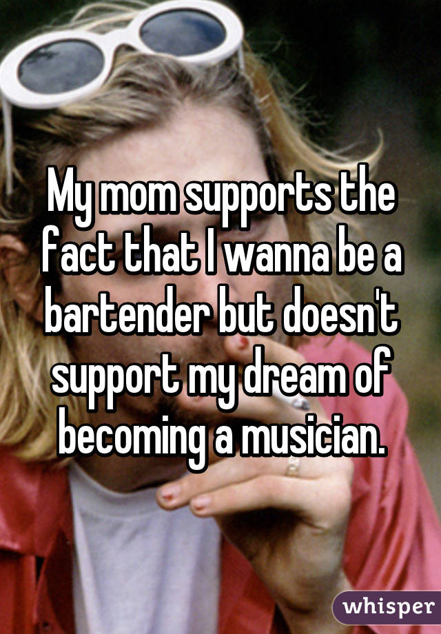 My mom supports the fact that I wanna be a bartender but doesn't support my dream of becoming a musician.