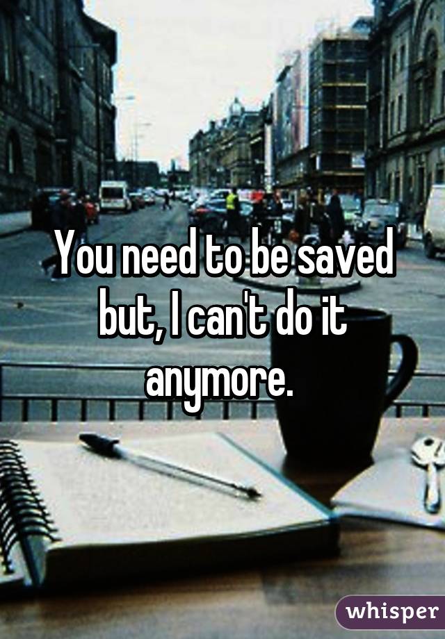 You need to be saved but, I can't do it anymore. 