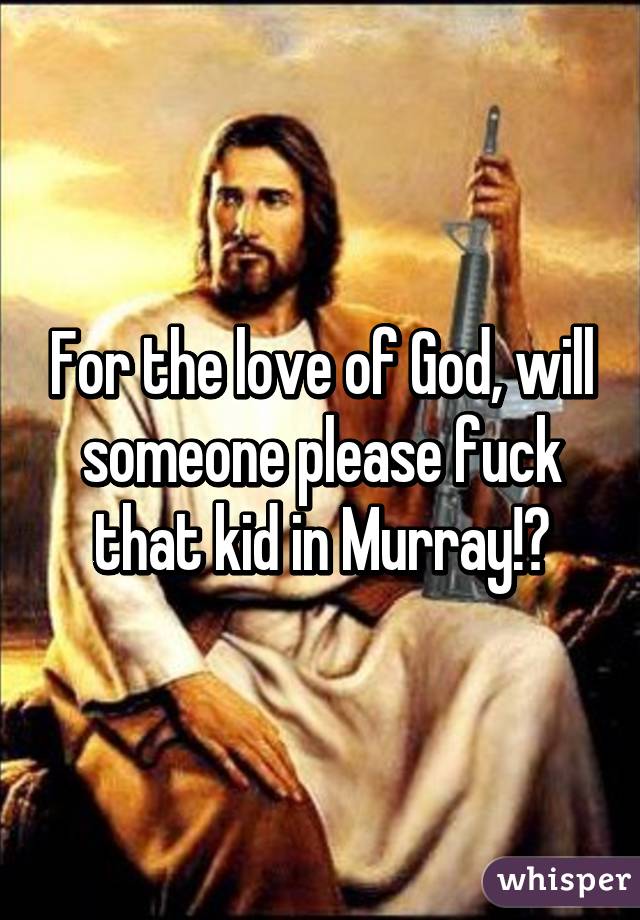 For the love of God, will someone please fuck that kid in Murray!?
