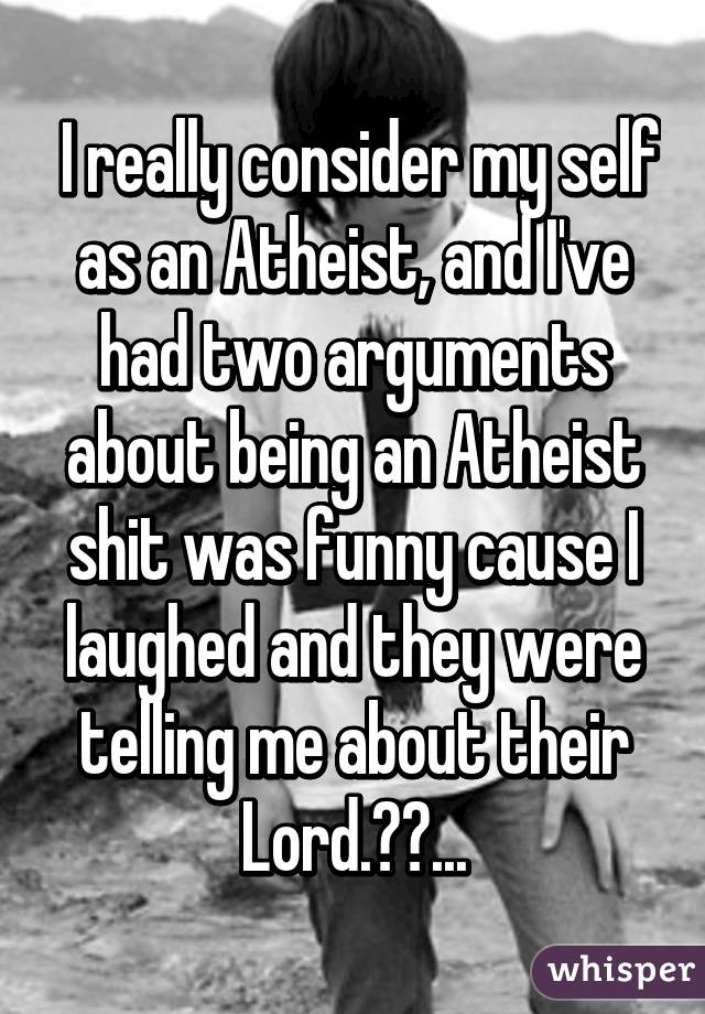  I really consider my self as an Atheist, and I've had two arguments about being an Atheist shit was funny cause I laughed and they were telling me about their Lord.😆😆...