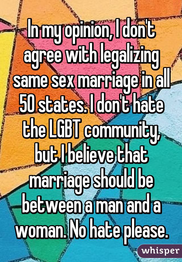 In my opinion, I don't agree with legalizing same sex marriage in all 50 states. I don't hate the LGBT community, but I believe that marriage should be between a man and a woman. No hate please.