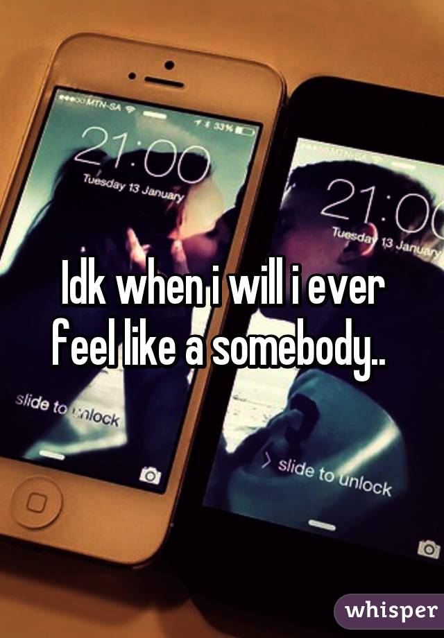 Idk when i will i ever feel like a somebody.. 