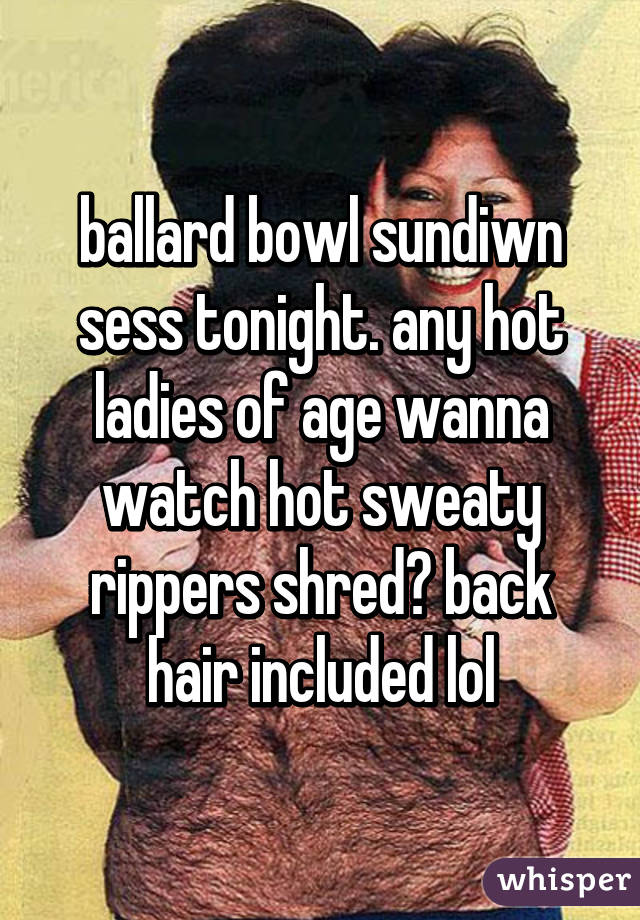 ballard bowl sundiwn sess tonight. any hot ladies of age wanna watch hot sweaty rippers shred? back hair included lol