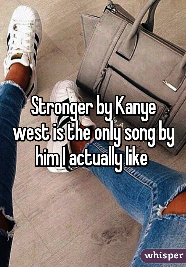 Stronger by Kanye west is the only song by him I actually like 