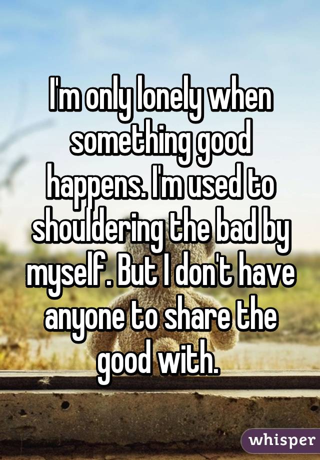 I'm only lonely when something good happens. I'm used to shouldering the bad by myself. But I don't have anyone to share the good with. 