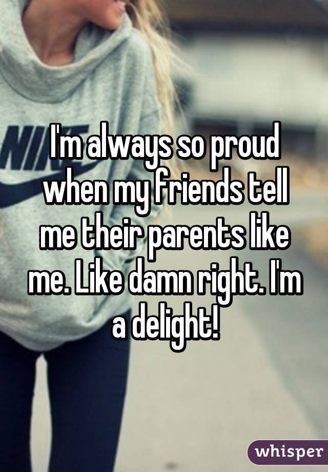 I'm always so proud when my friends tell me their parents like me. Like damn right. I'm a delight!